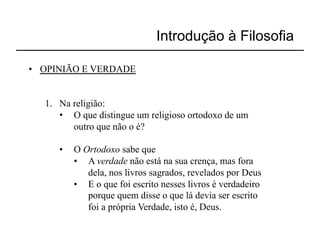 Introdução à Filosofia

•  OPINIÃO E VERDADE


   1.  Na religião:
       •  O que distingue um religioso ortodoxo de um
          outro que não o é?

      •    O Ortodoxo sabe que
           •  A verdade não está na sua crença, mas fora
              dela, nos livros sagrados, revelados por Deus
           •  E o que foi escrito nesses livros é verdadeiro
              porque quem disse o que lá devia ser escrito
              foi a própria Verdade, isto é, Deus.
 