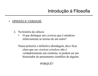 Introdução à Filosofia

•  OPINIÃO E VERDADE


   2.  Na história da ciência:
       •  O que distingue um cientista que é ortodoxo
          relativamente às teorias de um outro?

      Numa primeira e definitiva abordagem, deve ficar
        claro que um cientista ortodoxo não é
        verdadeiramente um cientista; só poderá ser um
        historiador do pensamento científico de alguém.

                        PORQUÊ?
 
