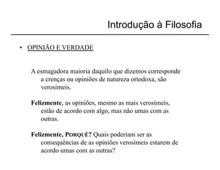 Introdução à Filosofia

•  OPINIÃO E VERDADE


   A esmagadora maioria daquilo que dizemos corresponde
      a crenças ou opiniões de natureza ortodoxa, são
      verosímeis.

   Felizmente, as opiniões, mesmo as mais verosímeis,
       estão de acordo com algo, mas não umas com as
       outras.

   Felizmente, PORQUÊ? Quais poderiam ser as
       consequências de as opiniões verosímeis estarem de
       acordo umas com as outras?
 