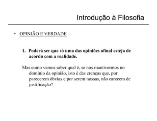 Introdução à Filosofia

•  OPINIÃO E VERDADE


   1.  Poderá ser que só uma das opiniões afinal esteja de
       acordo com a realidade.

   Mas como vamos saber qual é, se nos mantivermos no
     domínio da opinião, isto é das crenças que, por
     parecerem óbvias e por serem nossas, não carecem de
     justificação?
 