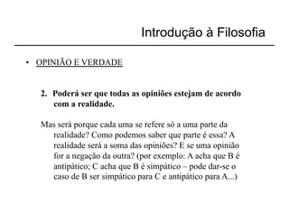 Introdução à Filosofia

•  OPINIÃO E VERDADE


   2.  Poderá ser que todas as opiniões estejam de acordo
       com a realidade.

   Mas será porque cada uma se refere só a uma parte da
     realidade? Como podemos saber que parte é essa? A
     realidade será a soma das opiniões? E se uma opinião
     for a negação da outra? (por exemplo: A acha que B é
     antipático; C acha que B é simpático – pode dar-se o
     caso de B ser simpático para C e antipático para A...)
 
