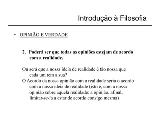 Introdução à Filosofia

•  OPINIÃO E VERDADE


   2.  Poderá ser que todas as opiniões estejam de acordo
       com a realidade.

   Ou será que a nossa ideia de realidade é tão nossa que
      cada um tem a sua?
   O Acordo da nossa opinião com a realidade seria o acordo
      com a nossa ideia de realidade (isto é, com a nossa
      opinião sobre aquela realidade: a opinião, afinal,
      limitar-se-ia a estar de acordo consigo mesma)
 