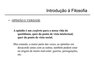 Introdução à Filosofia

•  OPINIÃO E VERDADE


   A opinião é um conforto para a nossa vida do
      quotidiano, quer do ponto de vista intelectual,
      quer do ponto de vista social.

   Mas estando, a maior parte das vezes, as opiniões em
     desacordo umas com as outras, também podem estar
     na origem de muito mal-estar: guerras, perseguições,
     etc.
 