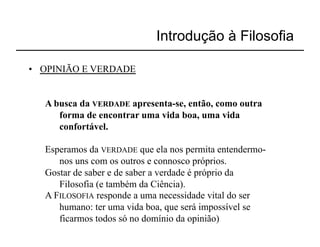 Introdução à Filosofia

•  OPINIÃO E VERDADE


   A busca da VERDADE apresenta-se, então, como outra
      forma de encontrar uma vida boa, uma vida
      confortável.

   Esperamos da VERDADE que ela nos permita entendermo-
      nos uns com os outros e connosco próprios.
   Gostar de saber e de saber a verdade é próprio da
      Filosofia (e também da Ciência).
   A FILOSOFIA responde a uma necessidade vital do ser
      humano: ter uma vida boa, que será impossível se
      ficarmos todos só no domínio da opinião)
 