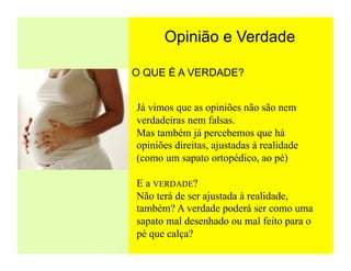 Opinião e Verdade

O QUE É A VERDADE?


Já vimos que as opiniões não são nem
verdadeiras nem falsas.
Mas também já percebemos que há
opiniões direitas, ajustadas à realidade
(como um sapato ortopédico, ao pé)

E a VERDADE?
Não terá de ser ajustada à realidade,
também? A verdade poderá ser como uma
sapato mal desenhado ou mal feito para o
pé que calça?
 