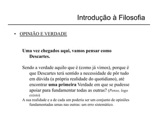 Introdução à Filosofia

•  OPINIÃO E VERDADE


   Uma vez chegados aqui, vamos pensar como
     Descartes.

   Sendo a verdade aquilo que é (como já vimos), porque é
      que Descartes terá sentido a necessidade de pôr tudo
      em dúvida (a própria realidade do quotidiano), até
      encontrar uma primeira Verdade em que se pudesse
      apoiar para fundamentar todas as outras? (Penso, logo
       existo)
   A sua realidade e a de cada um poderia ser um conjunto de opiniões
       fundamentadas umas nas outras: um erro sistemático.
 