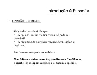 Introdução à Filosofia

•  OPINIÃO E VERDADE


   Vamos dar por adquirido que:
   •  A opinião, na sua melhor forma, só pode ser
   verosímil;
   •  A pretensão da opinião à verdade é contestável e
   ilegítima.

   Resolvemos uma parte do problema.

   Mas falta-nos saber como é que o discurso filosófico (e
   o científico) escapam à crítica que fazem à opinião.
 