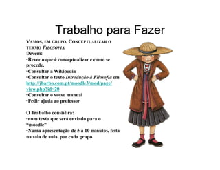 Trabalho para Fazer
VAMOS, EM GRUPO, CONCEPTUALIZAR O
TERMO FILOSOFIA.
Devem:
• Rever o que é conceptualizar e como se
procede.
• Consultar a Wikipedia
• Consultar o texto Introdução à Filosofia em
http://jbarbo.com.pt/moodle3/mod/page/
view.php?id=20
• Consultar o vosso manual
• Pedir ajuda ao professor

O Trabalho consistirá:
• num texto que será enviado para o
“moodle”
• Numa apresentação de 5 a 10 minutos, feita
na sala de aula, por cada grupo.
 