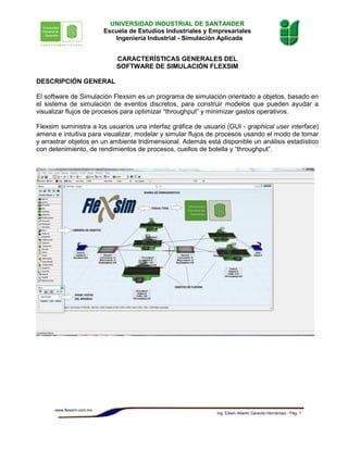 Ing. Edwin Alberto Garavito Hernández - Pág. 1
www.flexsim.com.mx
UNIVERSIDAD INDUSTRIAL DE SANTANDER
Escuela de Estudios Industriales y Empresariales
Ingeniería Industrial - Simulación Aplicada
CARACTERÍSTICAS GENERALES DEL
SOFTWARE DE SIMULACIÓN FLEXSIM
DESCRIPCIÓN GENERAL
El software de Simulación Flexsim es un programa de simulación orientado a objetos, basado en
el sistema de simulación de eventos discretos, para construir modelos que pueden ayudar a
visualizar flujos de procesos para optimizar “throughput” y minimizar gastos operativos.
Flexsim suministra a los usuarios una interfaz gráfica de usuario (GUI - graphical user interface)
amena e intuitiva para visualizar, modelar y simular flujos de procesos usando el modo de tomar
y arrastrar objetos en un ambiente tridimensional. Además está disponible un análisis estadístico
con detenimiento, de rendimientos de procesos, cuellos de botella y “throughput”.
 