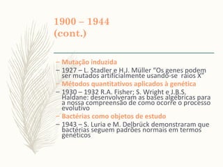 1900 – 1944
(cont.)
– Mutação induzida
– 1927 – L. Stadler e H.J. Müller “Os genes podem
ser mutados artificialmente usando-se raios X”
– Métodos quantitativos aplicados à genética
– 1930 – 1932 R.A. Fisher; S. Wright e J.B.S.
Haldane: desenvolveram as bases algébricas para
a nossa compreensão de como ocorre o processo
evolutivo
– Bactérias como objetos de estudo
– 1943 – S. Luria e M. Delbrück demonstraram que
bactérias seguem padrões normais em termos
genéticos
 