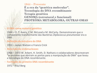 1944 – Presente
É a era da “genética molecular”.
Tecnologia do DNA recombinante
Terapia genética
GENOMA (estrutural e funcional)
PROTEÔMA METABÔLOMA, OUTRAS OMAS
– O DNA como material genético
1944 – O. T. Avery, C.M. McLeod e M. McCarty. Demonstraram que o
componente transformante das Bactérias Diplococcus pneumoniae era o
DNA
– Definição da estrutura do DNA
1953 – James Watson e Francis Crick
– Descrição da endonucleases
1968 – 1973 W. Arbert, H. Smith, D. Nathans e colaboradores descreveram
“as enzimas que abriram as portas para a manipulação do DNA” que levou
a tecnologia do DNA recombinante.
– Formação do primeiro DNA recombinante
1972 – Paul Berg
 