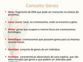 Conceito Gerais
• Gene: fragmento de DNA que pode ser transcrito na síntese de
proteínas.
• Locus (Loco): local, no cromossomo, onde se encontra o gene.
• Alelos: genes que ocupam o mesmo locus em cromossomos
homólogos.
• Homólogos: cromossomos que possuem genes para as mesmas
características.
• Genótipo: conjunto de genes de um indivíduo.
• Fenótipo: características observáveis de uma espécie, que são
determinadas por genes e que podem ser alteradas pelo
 