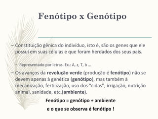 Fenótipo x Genótipo
– Constituição gênica do indivíduo, isto é, são os genes que ele
possui em suas células e que foram herdados dos seus pais.
– Representado por letras. Ex.: A, z, T, b ...
– Os avanços da revolução verde (produção é fenótipo) não se
devem apenas à genética (genótipo), mas também à
mecanização, fertilização, uso dos “cidas”, irrigação, nutrição
animal, sanidade, etc.(ambiente).
Fenótipo = genótipo + ambiente
e o que se observa é fenótipo !
 