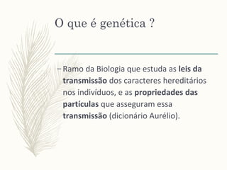 O que é genética ?
– Ramo da Biologia que estuda as leis da
transmissão dos caracteres hereditários
nos indivíduos, e as propriedades das
partículas que asseguram essa
transmissão (dicionário Aurélio).
 