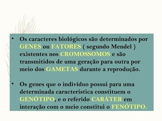 • Os caracteres biológicos são determinados por
GENES ou FATORES ( segundo Mendel )
existentes nos CROMOSSOMOS e são
transmitidos de uma geração para outra por
meio dos GAMETAS durante a reprodução.
• Os genes que o indivíduo possui para uma
determinada característica constituem o
GENÓTIPO, e o referido CARÁTER em
interação com o meio constitui o FENÓTIPO.
 