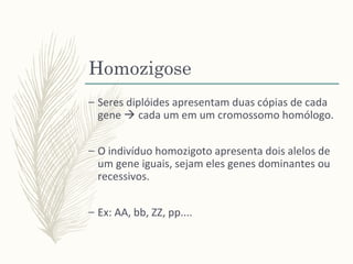 Homozigose
– Seres diplóides apresentam duas cópias de cada
gene  cada um em um cromossomo homólogo.
– O indivíduo homozigoto apresenta dois alelos de
um gene iguais, sejam eles genes dominantes ou
recessivos.
– Ex: AA, bb, ZZ, pp....
 