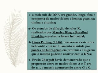 1- a molécula de DNA era grande, longa, fina e
composta de nucleotídeos: adenina; guanina;
timina e citosina;
2- Os estudos de difração de raios X,
realizados por Maurice King e Rosalind
Franklin sugeriam a forma helicoidal;
3- Linus Pauling (1950), descreveu a estrutura
helicoidal com um filamento mantida por
pontes de hidrogênio em proteínas e sugeriu
que o mesmo pudesse ocorrer com o DNA;
4- Erwin Chargaff havia demonstrado que a
proporção entre os nucleotídeos A e T era
de 1:1, o mesmo acontecendo entre G e C.
 