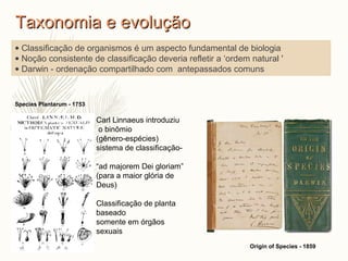 Species Plantarum - 1753
Origin of Species - 1859
• Classificação de organismos é um aspecto fundamental de biologia
• Noção consistente de classificação deveria refletir a ‘ordem natural '
• Darwin - ordenação compartilhado com antepassados comuns
Carl Linnaeus introduziu
o binômio
(gênero-espécies)
sistema de classificação-
“ad majorem Dei gloriam”
(para a maior glória de
Deus)
Classificação de planta
baseado
somente em órgãos
sexuais
Taxonomia e evoluçãoTaxonomia e evolução
 