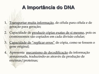 1. Transportar muita informação, de célula para célula e de
geração para geração;
2. Capacidade de produzir cópias exatas de si mesmo, pois os
cromossomos são copiados em cada divisão celular;
3. Capacidade de “replicar erros” de cópia, como se fossem o
gene original;
4. Apresenta mecanismo de decodificação da informação
armazenada, traduzindo-as através da produção de
enzimas/proteínas;
A Importância do DNAA Importância do DNA
 