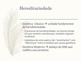 Hereditariedade
- Genética Clássica  unidade fundamental
da hereditariedade.
- O processo da hereditariedade, ao mesmo tempo
em que mantém semelhanças, também originam
mudanças.
- Indivíduos de uma espécie são “semelhantes” com
“diferenças” entre si também por causas genéticas
- Genética Moderna  pedaço de DNA que
codifica uma proteína.
 