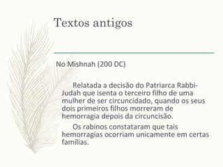 Textos antigos
No Mishnah (200 DC)
Relatada a decisão do Patriarca Rabbi-
Judah que isenta o terceiro filho de uma
mulher de ser circuncidado, quando os seus
dois primeiros filhos morreram de
hemorragia depois da circuncisão.
Os rabinos constataram que tais
hemorragias ocorriam unicamente em certas
famílias.
 