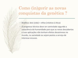Como (in)gerir as novas
conquistas da genética ?
– Bioética: bios (vida) + ethos (relativo à ética)
– O progresso técnico deve ser controlado segundo a
consciência da humanidade para que as novas descobertas
e suas aplicações não tenham efeitos desastrosos no
mundo, na sociedade ou sejam postos a serviço de
interesse escusos.
 