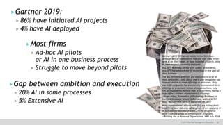 12© 2019 Decision Management Solutions
Gartner 2019:
 86% have initiated AI projects
 4% have AI deployed
Gartner's 2019 CIO survey points to the fact that,
although 86% of respondents indicate that they either
have AI on their radar, or have initiated projects, only
4% have projects currently deployed.
In a 2017 McKinsey survey with 3,000+ respondents,
only 20% had adopted one AI technology in one part of
their business
The gap between ambition and execution is large at
most companies… only about one in five companies has
incorporated AI in some offerings or processes. Only
one in 20 companies has extensively incorporated AI in
offerings or processes. Across all organizations, only
14% of respondents believe that AI is currently having a
large effect on their organization’s offerings.
—Susan Athey, Economics of Technology Professor at
Stanford Graduate School of Business, quoted in MIT
Sloan Management Review September 06, 2017
Many organizations’ efforts with [AI] are falling short.
Most firms have run only adhoc pilots of are applying AI
in just a single business process… Firms struggle to
move from the pilots to companywide programs
—Building the AI Powered Organization, HBR July 2019
Gap between ambition and execution
 20% AI in some processes
 5% Extensive AI
Most firms
 Ad-hoc AI pilots
or AI in one business process
 Struggle to move beyond pilots
 