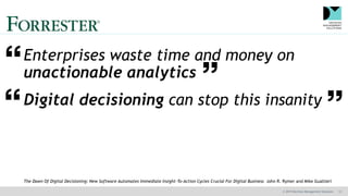 © 2019 Decision Management Solutions 13
Enterprises waste time and money on
unactionable analytics
Digital decisioning can stop this insanity
The Dawn Of Digital Decisioning: New Software Automates Immediate Insight-To-Action Cycles Crucial For Digital Business John R. Rymer and Mike Gualtieri
 