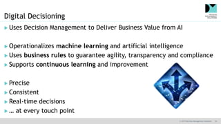 © 2019 Decision Management Solutions 18
Digital Decisioning
 Uses Decision Management to Deliver Business Value from AI
 Operationalizes machine learning and artificial intelligence
 Uses business rules to guarantee agility, transparency and compliance
 Supports continuous learning and improvement
 Precise
 Consistent
 Real-time decisions
 … at every touch point
 