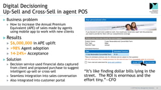 © 2019 Decision Management Solutions 22
Digital Decisioning
Up-Sell and Cross-Sell in agent POS
 Business problem
 How to increase the Annual Premium
Equivalent (APE) of sales made by agents
using mobile app to work with new clients
 Results
 $6,000,000 in APE uplift
 >98% Agent adoption
 14-24%+ Acceptance
 Solution
 Decision service used financial data captured
from client and proposed purchase to suggest
intelligent up-sell or cross-sell
 Seamless integration into sales conversation
 Also integrated into customer portal
“It’s like finding dollar bills lying in the
street. The ROI is enormous and the
effort tiny.”—CFO
 