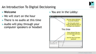 © 2019 Decision Management Solutions 3
An Introduction To Digital Decisioning
 You are in the Lobby: Welcome
 We will start on the hour
 There is no audio at this time
 Audio will play through your
computer speakers or headset
This Slide
Use the chat if you have
questions
Some relevant files you
can download while you
wait
Run the audio wizard
under the Meeting menu to
configure your speakers
Use your status indicator
to provide feedback
 