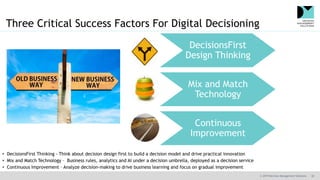 © 2019 Decision Management Solutions 30
Three Critical Success Factors For Digital Decisioning
DecisionsFirst
Design Thinking
Mix and Match
Technology
Continuous
Improvement
• DecisionsFirst Thinking - Think about decision design first to build a decision model and drive practical innovation
• Mix and Match Technology – Business rules, analytics and AI under a decision umbrella, deployed as a decision service
• Continuous Improvement – Analyze decision-making to drive business learning and focus on gradual improvement
 