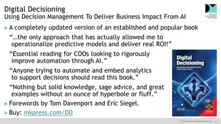 © 2019 Decision Management Solutions 33
Digital Decisioning
Using Decision Management To Deliver Business Impact From AI
 A completely updated version of an established and popular book
“…the only approach that has actually allowed me to
operationalize predictive models and deliver real ROI!”
“Essential reading for COOs looking to rigorously
improve automation through AI.”
“Anyone trying to automate and embed analytics
to support decisions should read this book.”
“Nothing but solid knowledge, sage advice, and great
examples without an ounce of hyperbole or fluff.”
 Forewords by Tom Davenport and Eric Siegel.
 Buy: mkpress.com/DD
 