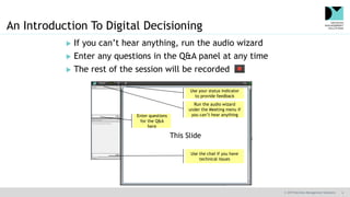 © 2019 Decision Management Solutions 4
This Slide
An Introduction To Digital Decisioning
 If you can’t hear anything, run the audio wizard
 Enter any questions in the Q&A panel at any time
 The rest of the session will be recorded
Use the chat if you have
technical issues
Run the audio wizard
under the Meeting menu if
you can’t hear anything
Use your status indicator
to provide feedback
Enter questions
for the Q&A
here
 