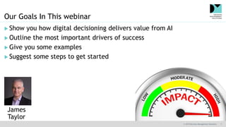 © 2019 Decision Management Solutions 7
Our Goals In This webinar
 Show you how digital decisioning delivers value from AI
 Outline the most important drivers of success
 Give you some examples
 Suggest some steps to get started
James
Taylor
 