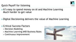© 2019 Decision Management Solutions 9
Quick Payoff for listening
It’s easy to spend money on AI and Machine Learning
Much harder to get value
Digital Decisioning delivers the value of Machine Learning
Critical Success Factors
 Decision Modeling
 Machine Learning AND Business Rules
 Continuous Improvement
 