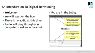 © 2019 Decision Management Solutions 1
 Welcome
 We will start on the hour
 There is no audio at this time
 Audio will play through your
computer speakers or headset
An Introduction To Digital Decisioning
 You are in the Lobby:
This Slide
Use the chat if you have
questions
Some relevant files you
can download while you
wait
Run the audio wizard
under the Meeting menu to
configure your speakers
Use your status indicator
to provide feedback
 