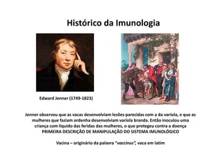 Histórico da Imunologia

Edward Jenner (1749-1823)

Jenner observou que as vacas desenvolviam lesões parecidas com a da varíola, e que as
mulheres que faziam ordenha desenvolviam varíola branda. Então inoculou uma
criança com líquido das feridas das mulheres, o que protegeu contra a doença
PRIMEIRA DESCRIÇÃO DE MANIPULAÇÃO DO SISTEMA IMUNOLÓGICO
Vacina – originário da palavra “vaccinus”, vaca em latim

 