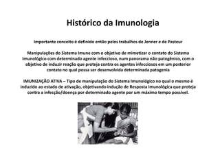 Histórico da Imunologia
Importante conceito é definido então pelos trabalhos de Jenner e de Pasteur
Manipulações do Sistema Imune com o objetivo de mimetizar o contato do Sistema
Imunológico com determinado agente infeccioso, num panorama não patogênico, com o
objetivo de induzir reação que proteja contra os agentes infecciosos em um posterior
contato no qual possa ser desenvolvida determinada patogenia
IMUNIZAÇÃO ATIVA – Tipo de manipulação do Sistema Imunológico no qual o mesmo é
induzido ao estado de ativação, objetivando indução de Resposta Imunológica que proteja
contra a infecção/doença por determinado agente por um máximo tempo possível.

 
