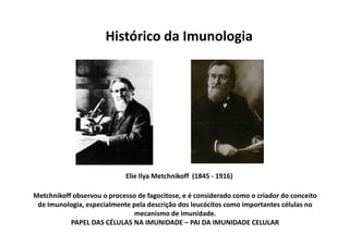 Histórico da Imunologia

Elie Ilya Metchnikoff (1845 - 1916)
Metchnikoff observou o processo de fagocitose, e é considerado como o criador do conceito
de Imunologia, especialmente pela descrição dos leucócitos como importantes células no
mecanismo de imunidade.
PAPEL DAS CÉLULAS NA IMUNIDADE – PAI DA IMUNIDADE CELULAR

 