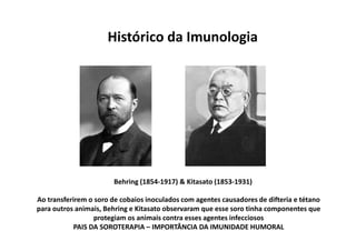 Histórico da Imunologia

Behring (1854-1917) & Kitasato (1853-1931)
Ao transferirem o soro de cobaios inoculados com agentes causadores de difteria e tétano
para outros animais, Behring e Kitasato observaram que esse soro tinha componentes que
protegiam os animais contra esses agentes infecciosos
PAIS DA SOROTERAPIA – IMPORTÂNCIA DA IMUNIDADE HUMORAL

 