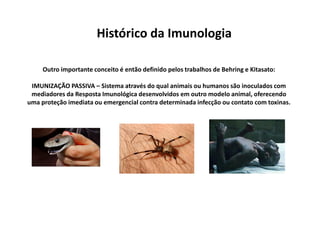 Histórico da Imunologia
Outro importante conceito é então definido pelos trabalhos de Behring e Kitasato:
IMUNIZAÇÃO PASSIVA – Sistema através do qual animais ou humanos são inoculados com
mediadores da Resposta Imunológica desenvolvidos em outro modelo animal, oferecendo
uma proteção imediata ou emergencial contra determinada infecção ou contato com toxinas.

 