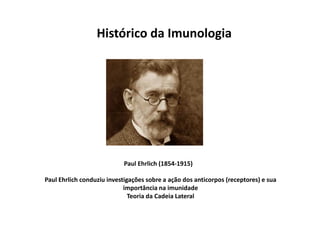 Histórico da Imunologia

Paul Ehrlich (1854-1915)
Paul Ehrlich conduziu investigações sobre a ação dos anticorpos (receptores) e sua
importância na imunidade
Teoria da Cadeia Lateral

 