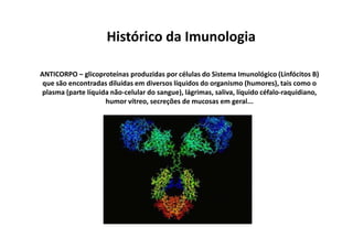 Histórico da Imunologia
ANTICORPO – glicoproteínas produzidas por células do Sistema Imunológico (Linfócitos B)
que são encontradas diluídas em diversos líquidos do organismo (humores), tais como o
plasma (parte líquida não-celular do sangue), lágrimas, saliva, líquido céfalo-raquidiano,
humor vítreo, secreções de mucosas em geral...

 