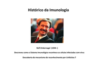 Histórico da Imunologia

Rolf Zinkernagel (1944- )
Descreveu como o Sistema Imunológico reconhece as células infectadas com vírus
Descoberta do mecanismo de reconhecimento por Linfócitos T

 