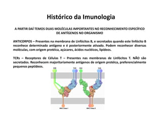 Histórico da Imunologia
A PARTIR DAÍ TEMOS DUAS MOLÉCULAS IMPORTANTES NO RECONHECIMENTO ESPECÍFICO
DE ANTÍGENOS NO ORGANISMO
ANTICORPOS – Presentes na membrana de Linfócitos B, e secretados quando este linfócito B
reconhece determinado antígeno e é posteriormente ativado. Podem reconhecer diversas
moléculas, com origem protéica, açúcares, ácidos nucléicos, lipídeos.
TCRs – Receptores de Células T – Presentes nas membranas de Linfócitos T. NÃO são
secretados. Reconhecem majoritariamente antígenos de origem protéica, preferencialmente
pequenos peptídeos.

 