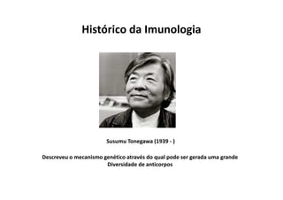 Histórico da Imunologia

Susumu Tonegawa (1939 - )
Descreveu o mecanismo genético através do qual pode ser gerada uma grande
Diversidade de anticorpos

 
