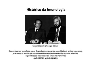 Histórico da Imunologia

Cesar Milstein & George Köhler
Desenvolveram tecnologia capaz de produzir uma grande quantidade de anticorpos, sendo
que todos os anticorpos presentes em uma determinada solução terão a mesma
especificidade (reconhecerão a mesma molécula)
ANTICORPOS MONOCLONAIS

 