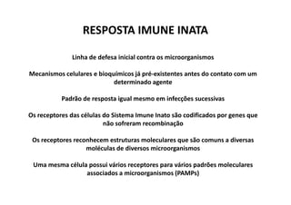 RESPOSTA IMUNE INATA
Linha de defesa inicial contra os microorganismos
Mecanismos celulares e bioquímicos já pré-existentes antes do contato com um
determinado agente
Padrão de resposta igual mesmo em infecções sucessivas
Os receptores das células do Sistema Imune Inato são codificados por genes que
não sofreram recombinação
Os receptores reconhecem estruturas moleculares que são comuns a diversas
moléculas de diversos microorganismos
Uma mesma célula possui vários receptores para vários padrões moleculares
associados a microorganismos (PAMPs)

 