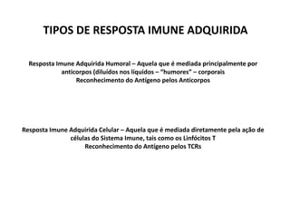 TIPOS DE RESPOSTA IMUNE ADQUIRIDA
Resposta Imune Adquirida Humoral – Aquela que é mediada principalmente por
anticorpos (diluídos nos líquidos – “humores” – corporais
Reconhecimento do Antígeno pelos Anticorpos

Resposta Imune Adquirida Celular – Aquela que é mediada diretamente pela ação de
células do Sistema Imune, tais como os Linfócitos T
Reconhecimento do Antígeno pelos TCRs

 